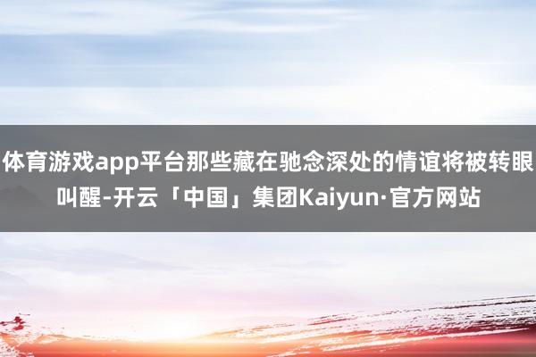 体育游戏app平台那些藏在驰念深处的情谊将被转眼叫醒-开云「中国」集团Kaiyun·官方网站