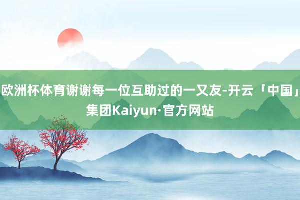 欧洲杯体育谢谢每一位互助过的一又友-开云「中国」集团Kaiyun·官方网站