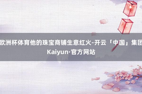 欧洲杯体育他的珠宝商铺生意红火-开云「中国」集团Kaiyun·官方网站