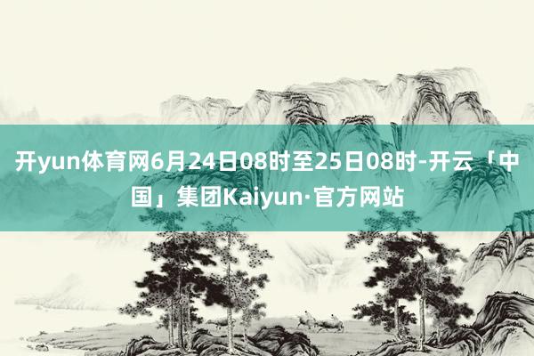 开yun体育网6月24日08时至25日08时-开云「中国」集团Kaiyun·官方网站
