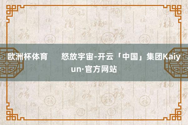 欧洲杯体育      怒放宇宙-开云「中国」集团Kaiyun·官方网站
