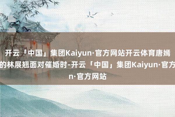 开云「中国」集团Kaiyun·官方网站开云体育唐嫣饰演的林展翘面对催婚时-开云「中国」集团Kaiyun·官方网站