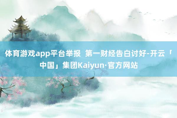 体育游戏app平台举报  第一财经告白讨好-开云「中国」集团Kaiyun·官方网站