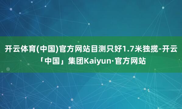 开云体育(中国)官方网站目测只好1.7米独揽-开云「中国」集团Kaiyun·官方网站