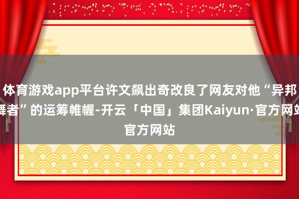 体育游戏app平台许文飙出奇改良了网友对他“异邦舞者”的运筹帷幄-开云「中国」集团Kaiyun·官方网站