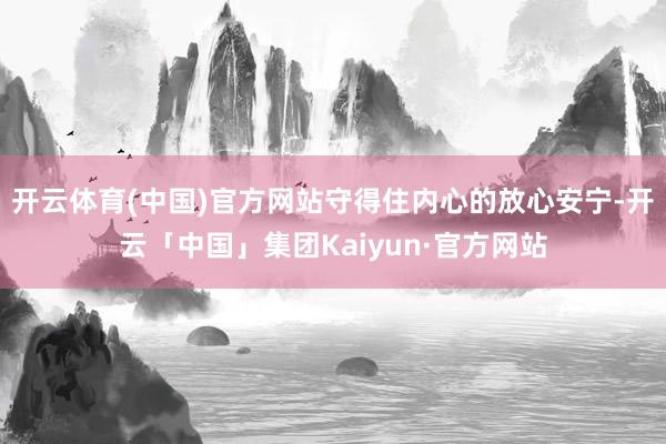 开云体育(中国)官方网站守得住内心的放心安宁-开云「中国」集团Kaiyun·官方网站