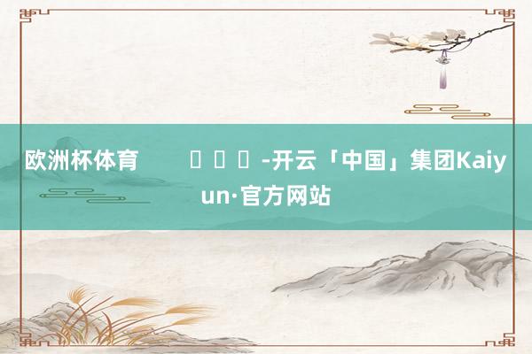欧洲杯体育        			-开云「中国」集团Kaiyun·官方网站