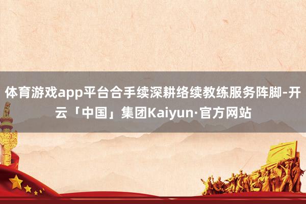体育游戏app平台合手续深耕络续教练服务阵脚-开云「中国」集团Kaiyun·官方网站