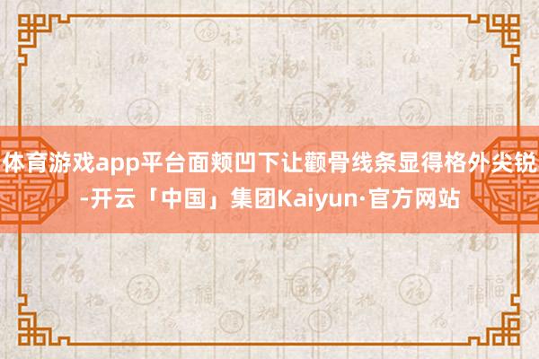 体育游戏app平台面颊凹下让颧骨线条显得格外尖锐-开云「中国」集团Kaiyun·官方网站