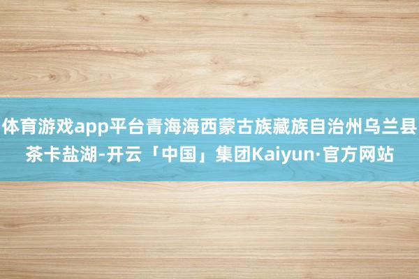 体育游戏app平台青海海西蒙古族藏族自治州乌兰县茶卡盐湖-开云「中国」集团Kaiyun·官方网站