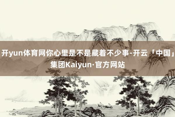 开yun体育网你心里是不是藏着不少事-开云「中国」集团Kaiyun·官方网站