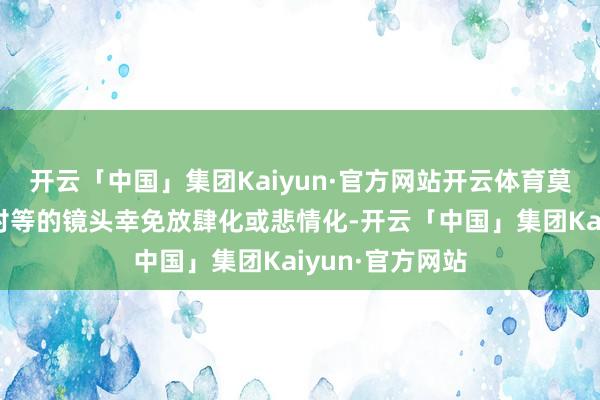 开云「中国」集团Kaiyun·官方网站开云体育莫里森以安妥、对等的镜头幸免放肆化或悲情化-开云「中国」集团Kaiyun·官方网站