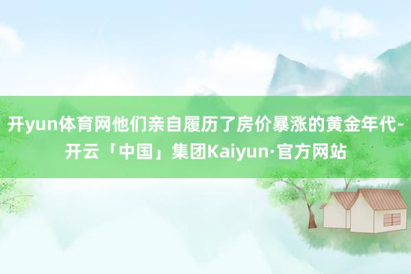 开yun体育网他们亲自履历了房价暴涨的黄金年代-开云「中国」集团Kaiyun·官方网站