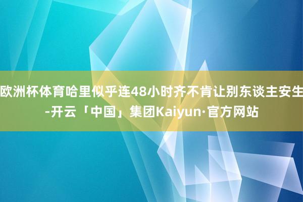 欧洲杯体育哈里似乎连48小时齐不肯让别东谈主安生-开云「中国」集团Kaiyun·官方网站