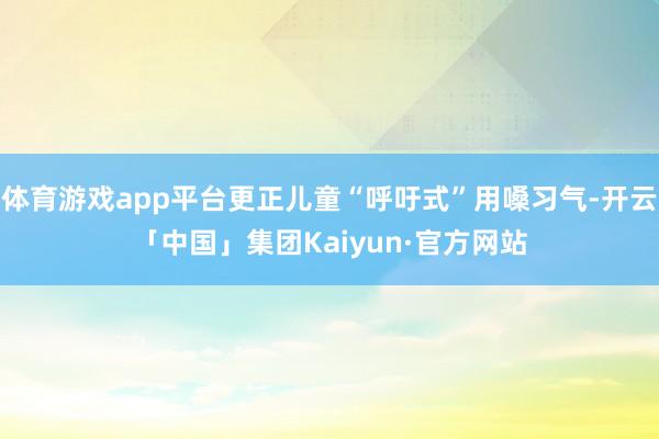 体育游戏app平台更正儿童“呼吁式”用嗓习气-开云「中国」集团Kaiyun·官方网站