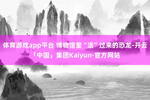 体育游戏app平台 博物馆里“活”过来的恐龙-开云「中国」集团Kaiyun·官方网站