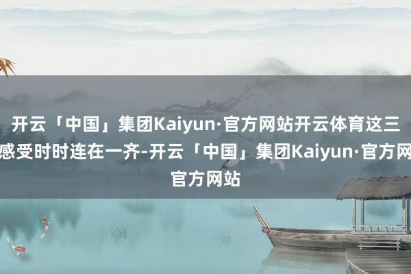 开云「中国」集团Kaiyun·官方网站开云体育这三种感受时时连在一齐-开云「中国」集团Kaiyun·官方网站