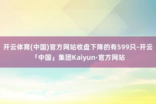 开云体育(中国)官方网站收盘下降的有599只-开云「中国」集团Kaiyun·官方网站