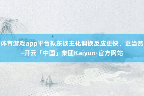 体育游戏app平台拟东谈主化调换反应更快、更当然-开云「中国」集团Kaiyun·官方网站
