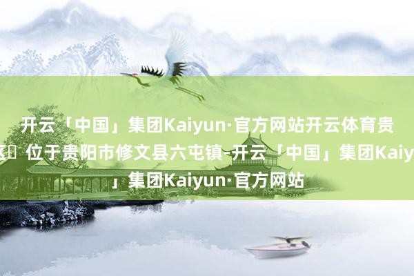 开云「中国」集团Kaiyun·官方网站开云体育贵州桃源河景区位于贵阳市修文县六屯镇-开云「中国」集团Kaiyun·官方网站