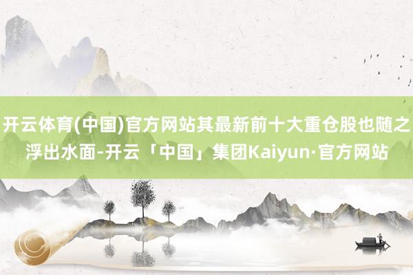 开云体育(中国)官方网站其最新前十大重仓股也随之浮出水面-开云「中国」集团Kaiyun·官方网站