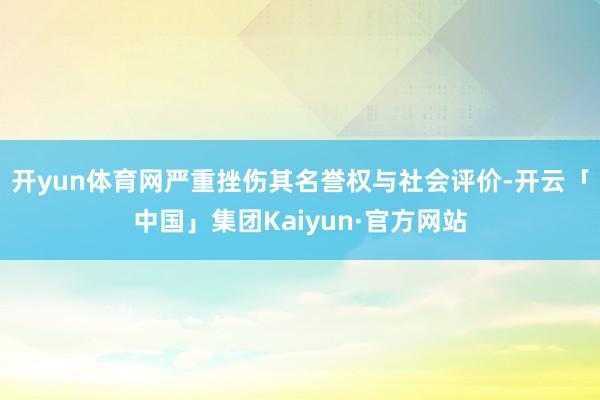 开yun体育网严重挫伤其名誉权与社会评价-开云「中国」集团Kaiyun·官方网站