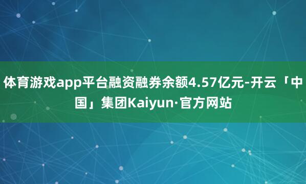 体育游戏app平台融资融券余额4.57亿元-开云「中国」集团Kaiyun·官方网站