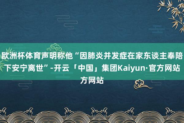 欧洲杯体育声明称他“因肺炎并发症在家东谈主奉陪下安宁离世”-开云「中国」集团Kaiyun·官方网站