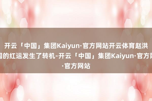开云「中国」集团Kaiyun·官方网站开云体育赵洪文国的红运发生了转机-开云「中国」集团Kaiyun·官方网站