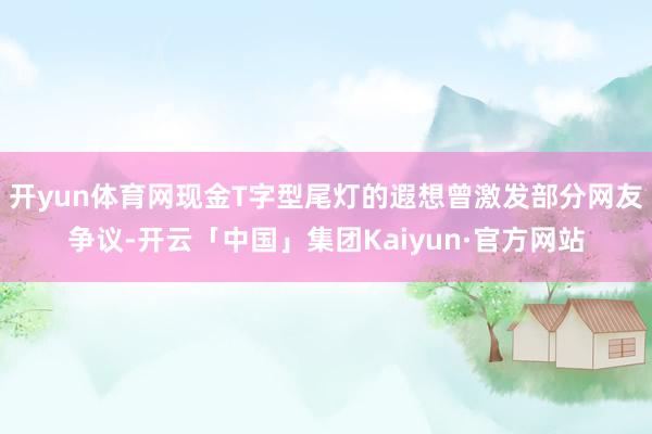 开yun体育网现金T字型尾灯的遐想曾激发部分网友争议-开云「中国」集团Kaiyun·官方网站