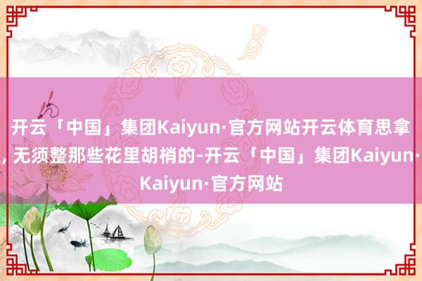 开云「中国」集团Kaiyun·官方网站开云体育思拿持处女座, 无须整那些花里胡梢的-开云「中国」集团Kaiyun·官方网站