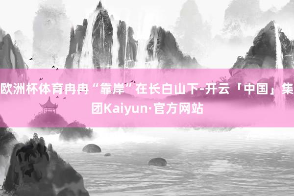 欧洲杯体育冉冉“靠岸”在长白山下-开云「中国」集团Kaiyun·官方网站