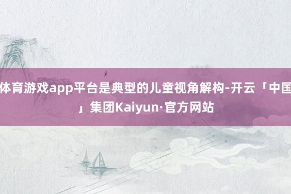 体育游戏app平台是典型的儿童视角解构-开云「中国」集团Kaiyun·官方网站