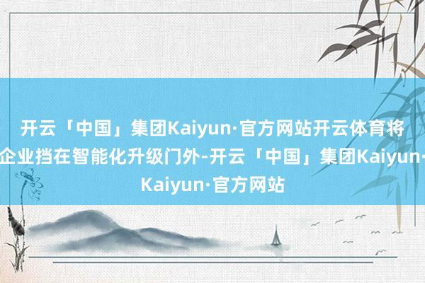 开云「中国」集团Kaiyun·官方网站开云体育将大批中小企业挡在智能化升级门外-开云「中国」集团Kaiyun·官方网站