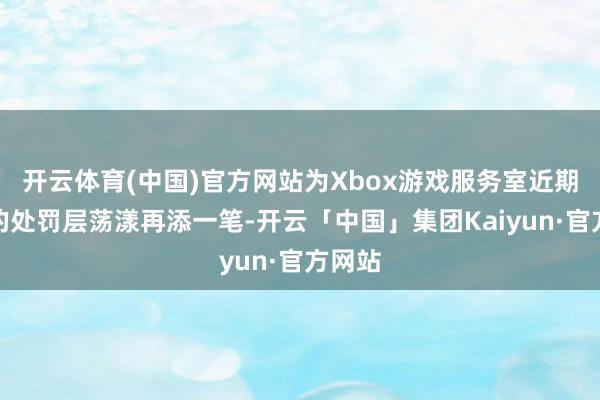 开云体育(中国)官方网站为Xbox游戏服务室近期抓续的处罚层荡漾再添一笔-开云「中国」集团Kaiyun·官方网站