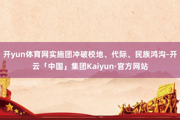 开yun体育网实施团冲破校地、代际、民族鸿沟-开云「中国」集团Kaiyun·官方网站