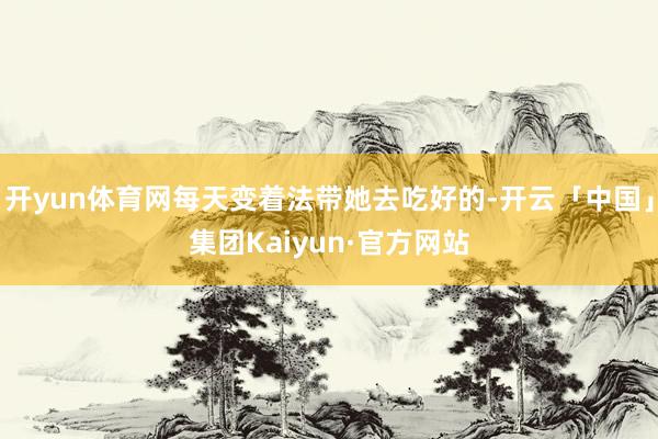 开yun体育网每天变着法带她去吃好的-开云「中国」集团Kaiyun·官方网站