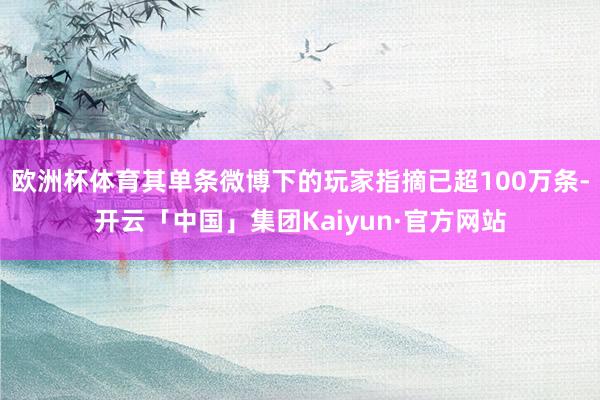欧洲杯体育其单条微博下的玩家指摘已超100万条-开云「中国」集团Kaiyun·官方网站
