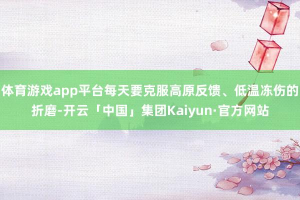 体育游戏app平台每天要克服高原反馈、低温冻伤的折磨-开云「中国」集团Kaiyun·官方网站