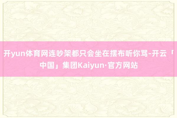 开yun体育网连吵架都只会坐在摆布听你骂-开云「中国」集团Kaiyun·官方网站