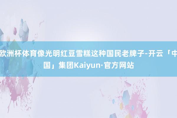 欧洲杯体育像光明红豆雪糕这种国民老牌子-开云「中国」集团Kaiyun·官方网站
