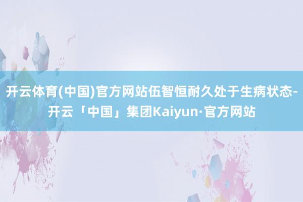 开云体育(中国)官方网站伍智恒耐久处于生病状态-开云「中国」集团Kaiyun·官方网站