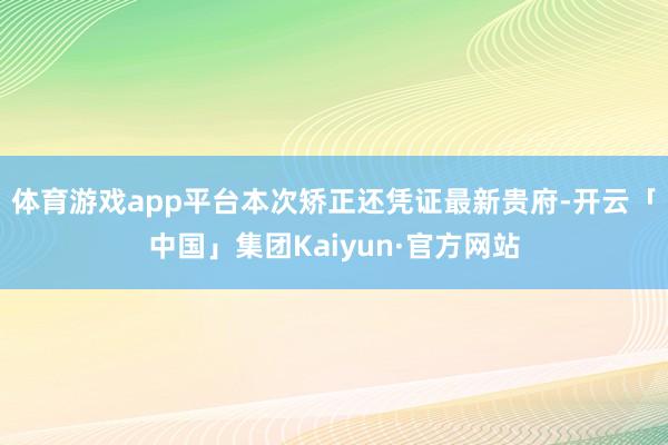 体育游戏app平台本次矫正还凭证最新贵府-开云「中国」集团Kaiyun·官方网站