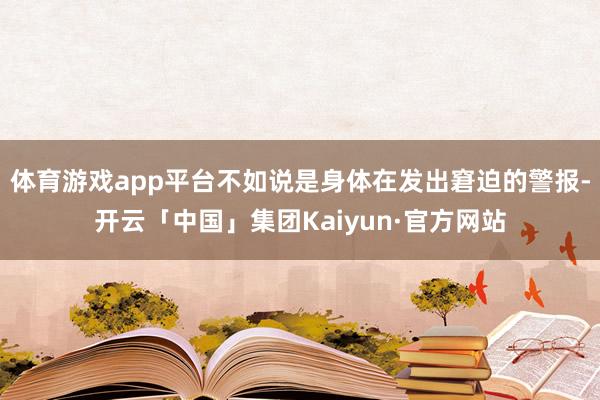 体育游戏app平台不如说是身体在发出窘迫的警报-开云「中国」集团Kaiyun·官方网站