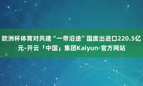 欧洲杯体育对共建“一带沿途”国度出进口220.5亿元-开云「中国」集团Kaiyun·官方网站