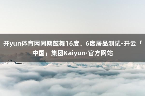 开yun体育网同期鼓舞16度、6度居品测试-开云「中国」集团Kaiyun·官方网站