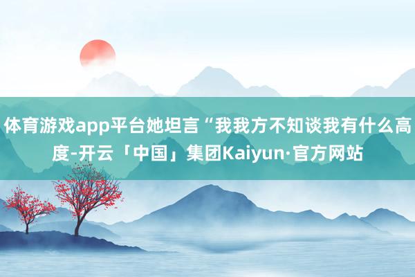 体育游戏app平台她坦言“我我方不知谈我有什么高度-开云「中国」集团Kaiyun·官方网站