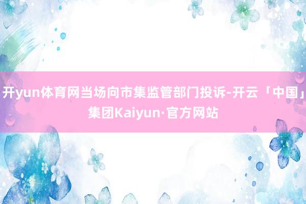 开yun体育网当场向市集监管部门投诉-开云「中国」集团Kaiyun·官方网站