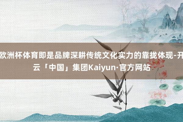 欧洲杯体育即是品牌深耕传统文化实力的靠拢体现-开云「中国」集团Kaiyun·官方网站