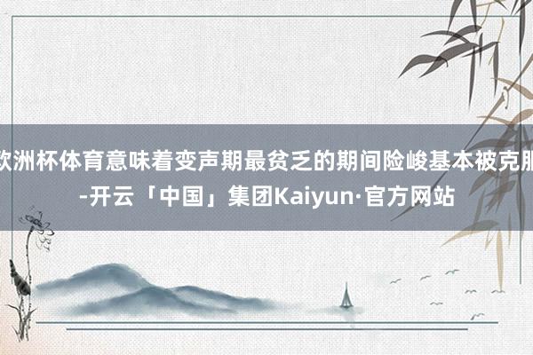 欧洲杯体育意味着变声期最贫乏的期间险峻基本被克服-开云「中国」集团Kaiyun·官方网站